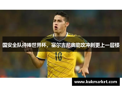 国安全队待捧世界杯，塞尔吉尼奥助攻冲刺更上一层楼